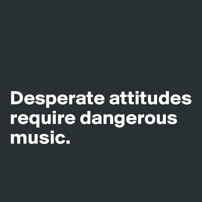 



Desperate attitudes      
require dangerous      music.

