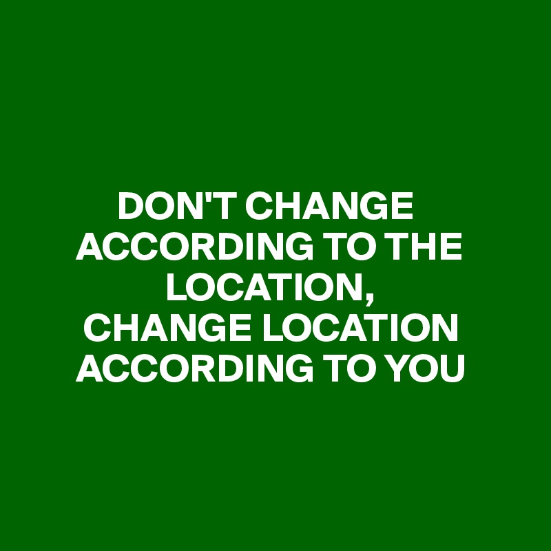 



           DON'T CHANGE       
      ACCORDING TO THE    
                 LOCATION,
       CHANGE LOCATION   
      ACCORDING TO YOU


