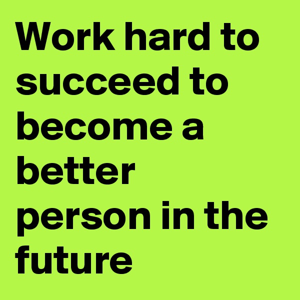 Work hard to succeed to become a better person in the future 