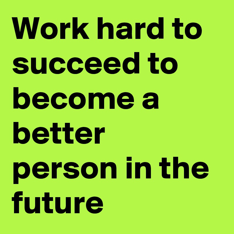 Work hard to succeed to become a better person in the future 