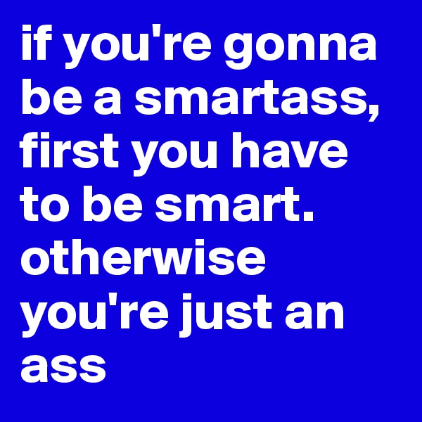 if you're gonna be a smartass, first you have to be smart. otherwise you're just an ass