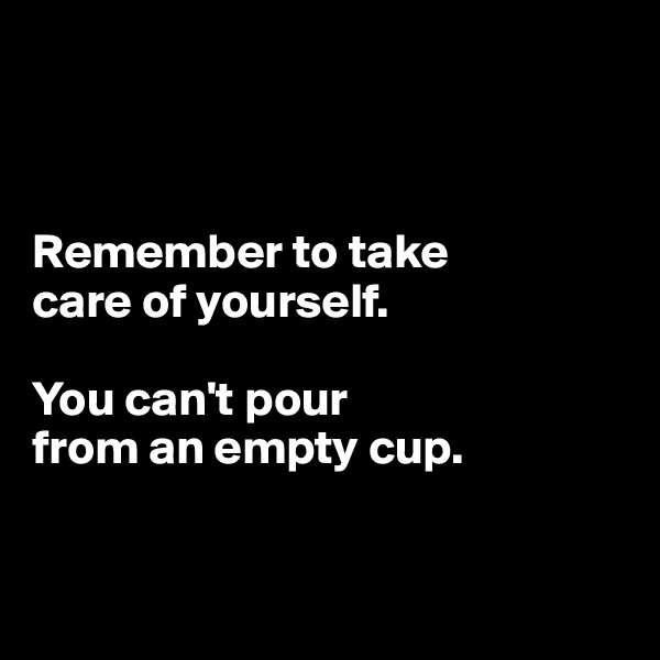 



Remember to take 
care of yourself.

You can't pour 
from an empty cup.


