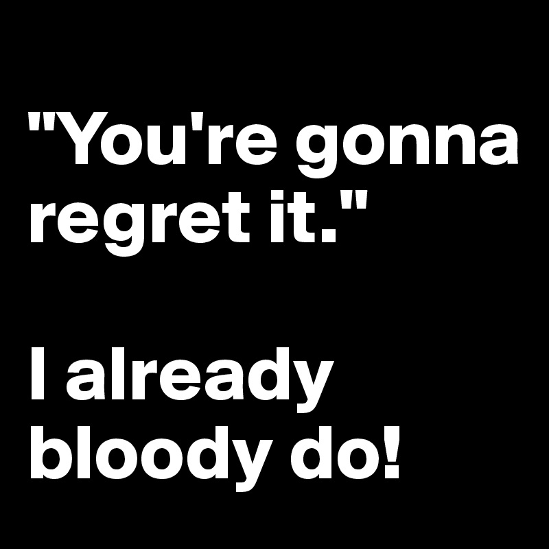 
"You're gonna regret it."

I already bloody do! 