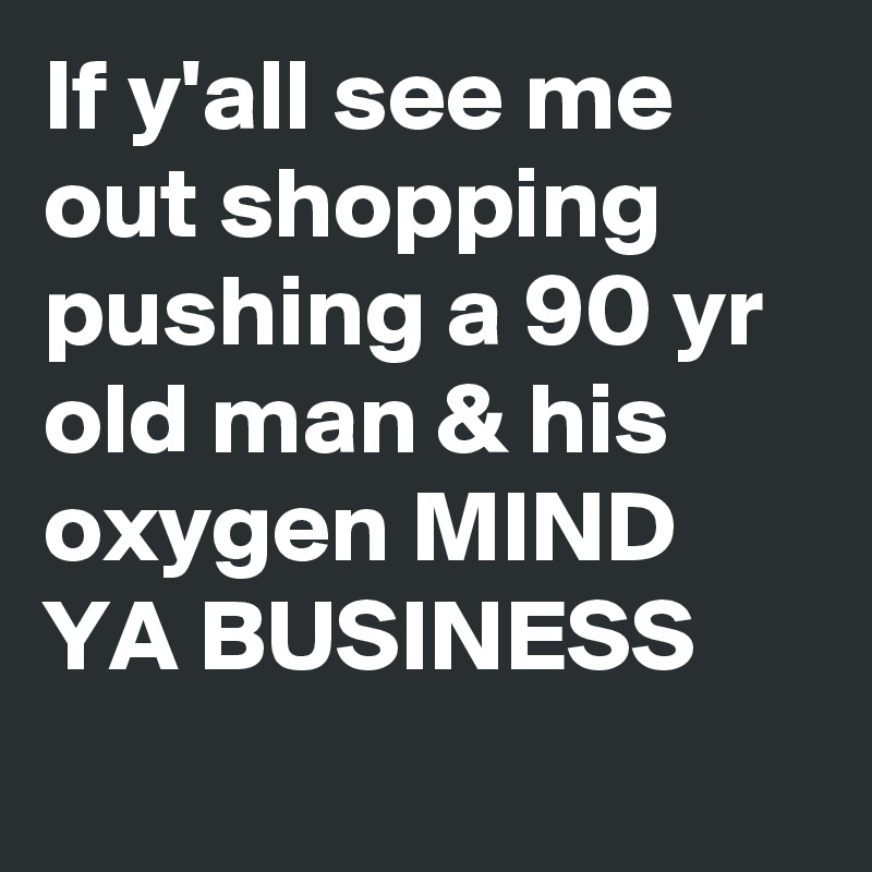 If y'all see me out shopping pushing a 90 yr old man & his oxygen MIND YA BUSINESS