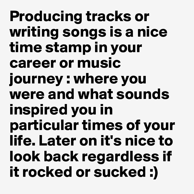 Producing tracks or writing songs is a nice time stamp in your career or music journey : where you were and what sounds inspired you in particular times of your life. Later on it's nice to look back regardless if it rocked or sucked :)