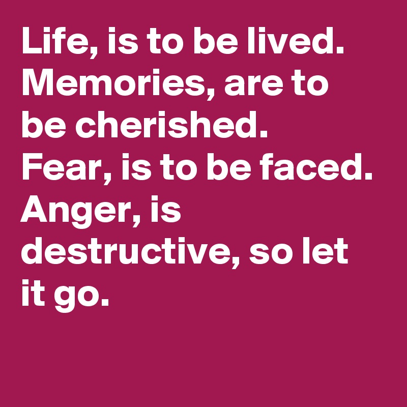 Life, is to be lived. 
Memories, are to be cherished. 
Fear, is to be faced.
Anger, is destructive, so let it go.  
