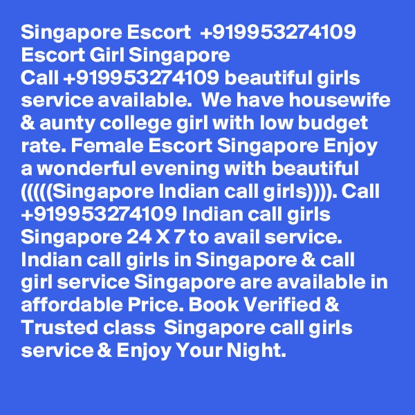 Singapore Escort  +919953274109  Escort Girl Singapore
Call +919953274109 beautiful girls service available.  We have housewife & aunty college girl with low budget rate. Female Escort Singapore Enjoy a wonderful evening with beautiful (((((Singapore Indian call girls)))). Call +919953274109 Indian call girls Singapore 24 X 7 to avail service. Indian call girls in Singapore & call girl service Singapore are available in affordable Price. Book Verified & Trusted class  Singapore call girls service & Enjoy Your Night.  