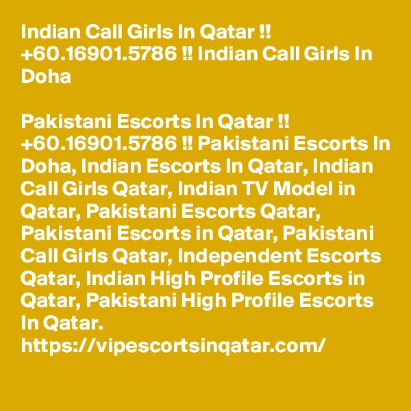 Indian Call Girls In Qatar !! +60.16901.5786 !! Indian Call Girls In Doha

Pakistani Escorts In Qatar !! +60.16901.5786 !! Pakistani Escorts In Doha, Indian Escorts In Qatar, Indian Call Girls Qatar, Indian TV Model in Qatar, Pakistani Escorts Qatar, Pakistani Escorts in Qatar, Pakistani Call Girls Qatar, Independent Escorts Qatar, Indian High Profile Escorts in Qatar, Pakistani High Profile Escorts In Qatar. https://vipescortsinqatar.com/