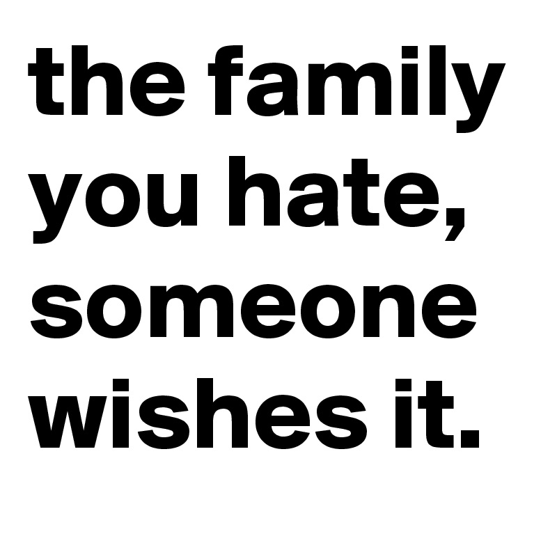 the family you hate, someone wishes it.