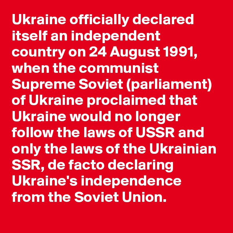 Ukraine officially declared itself an independent country on 24 August 1991, when the communist Supreme Soviet (parliament) of Ukraine proclaimed that Ukraine would no longer follow the laws of USSR and only the laws of the Ukrainian SSR, de facto declaring Ukraine's independence from the Soviet Union.