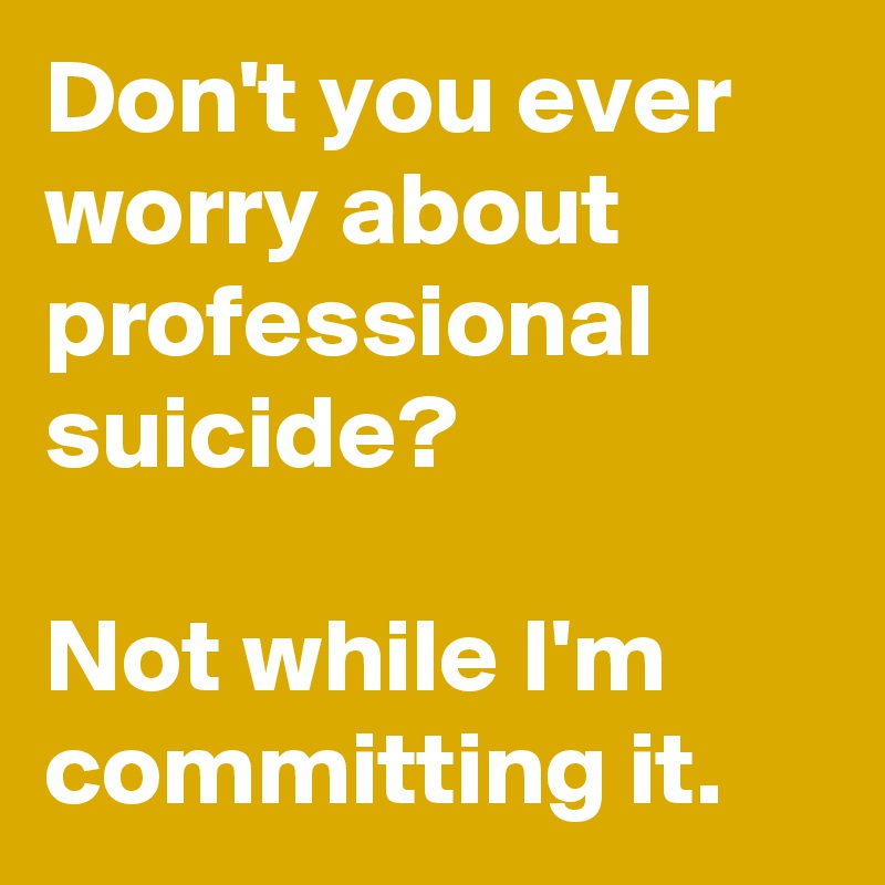 Don't you ever worry about professional suicide?

Not while I'm committing it.