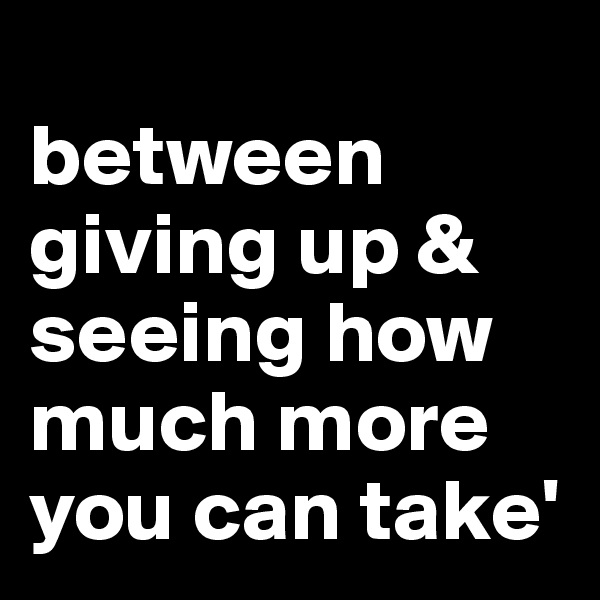 
between giving up & seeing how much more you can take'