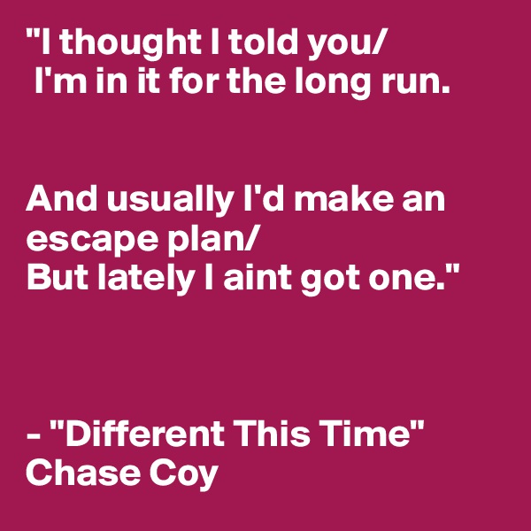 "I thought I told you/
 I'm in it for the long run. 


And usually I'd make an escape plan/ 
But lately I aint got one."



- "Different This Time" Chase Coy