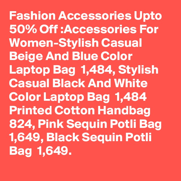 Fashion Accessories Upto 50% Off :Accessories For Women-Stylish Casual Beige And Blue Color Laptop Bag  1,484, Stylish Casual Black And White Color Laptop Bag  1,484
Printed Cotton Handbag  824, Pink Sequin Potli Bag  1,649, Black Sequin Potli Bag  1,649.
