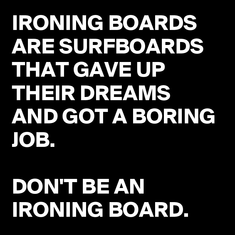 IRONING BOARDS ARE SURFBOARDS THAT GAVE UP THEIR DREAMS AND GOT A BORING JOB.

DON'T BE AN IRONING BOARD.