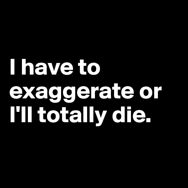 

I have to exaggerate or I'll totally die.

