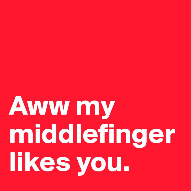 


Aww my
middlefinger likes you.