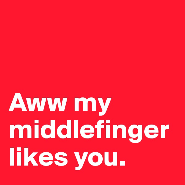 


Aww my
middlefinger likes you.