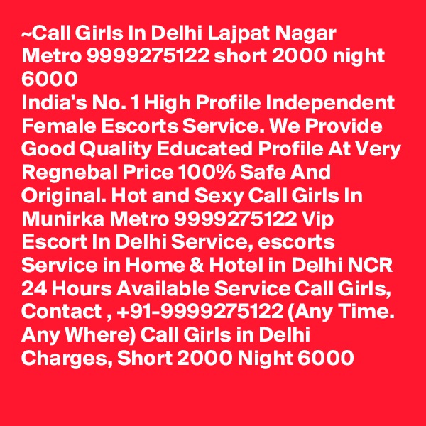 ~Call Girls In Delhi Lajpat Nagar Metro 9999275122 short 2000 night 6000
India's No. 1 High Profile Independent Female Escorts Service. We Provide Good Quality Educated Profile At Very Regnebal Price 100% Safe And Original. Hot and Sexy Call Girls In Munirka Metro 9999275122 Vip Escort In Delhi Service, escorts Service in Home & Hotel in Delhi NCR 24 Hours Available Service Call Girls, Contact , +91-9999275122 (Any Time. Any Where) Call Girls in Delhi Charges, Short 2000 Night 6000
