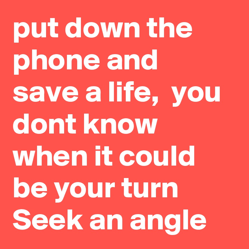 put down the phone and save a life,  you dont know when it could be your turn Seek an angle