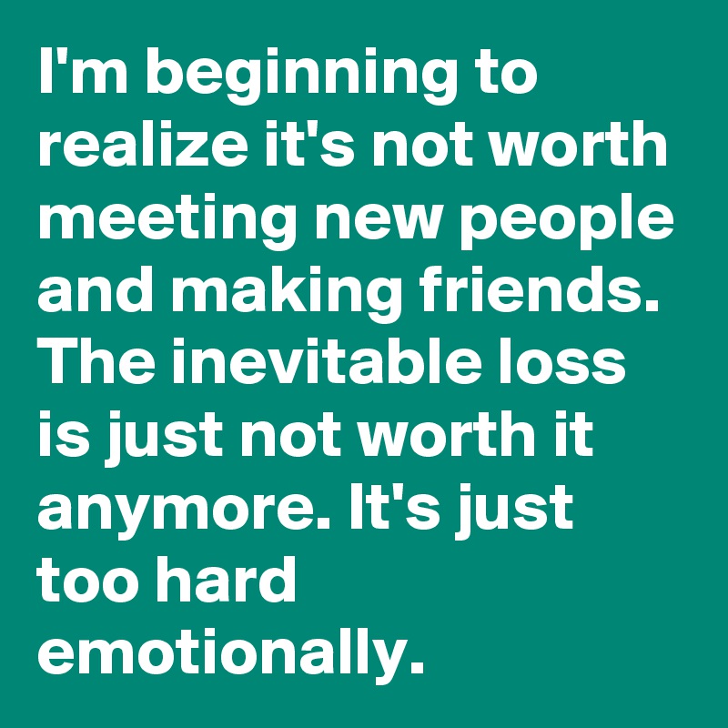 I'm beginning to realize it's not worth meeting new people and making friends. The inevitable loss is just not worth it anymore. It's just too hard emotionally. 