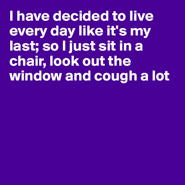 I have decided to live every day like it's my last; so I just sit in a chair, look out the window and cough a lot





