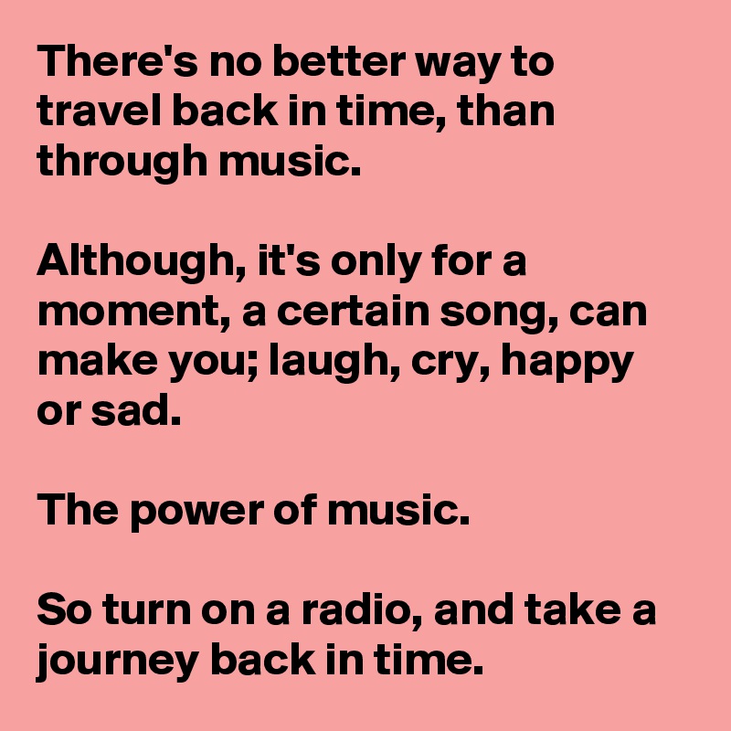 There's no better way to travel back in time, than through music. 

Although, it's only for a moment, a certain song, can make you; laugh, cry, happy or sad. 

The power of music. 

So turn on a radio, and take a journey back in time. 