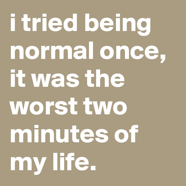 i tried being normal once, it was the worst two minutes of my life.
