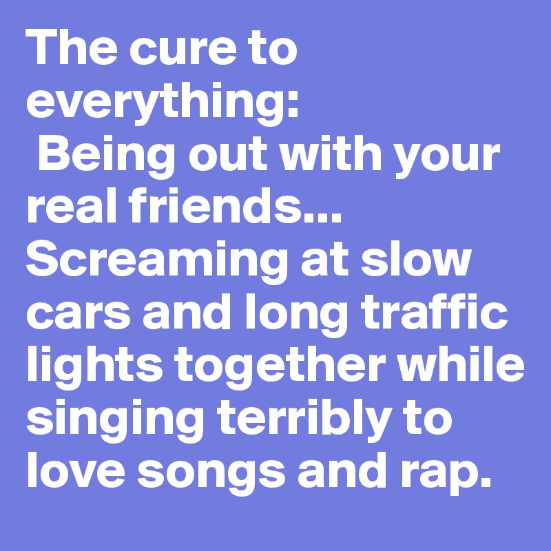 The cure to everything:
 Being out with your real friends... Screaming at slow cars and long traffic lights together while singing terribly to love songs and rap.