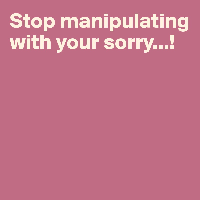 Stop manipulating with your sorry...!





