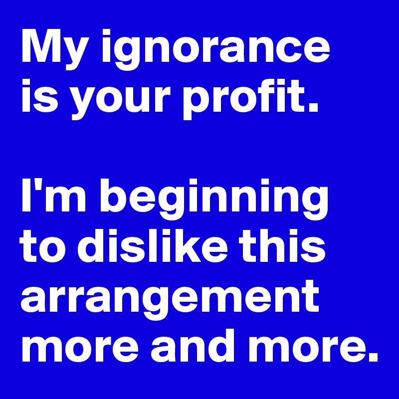 My ignorance is your profit.

I'm beginning to dislike this arrangement more and more.