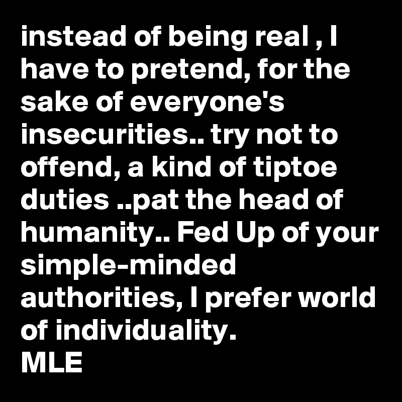 instead of being real , I have to pretend, for the sake of everyone's insecurities.. try not to offend, a kind of tiptoe duties ..pat the head of humanity.. Fed Up of your simple-minded authorities, I prefer world of individuality.
MLE