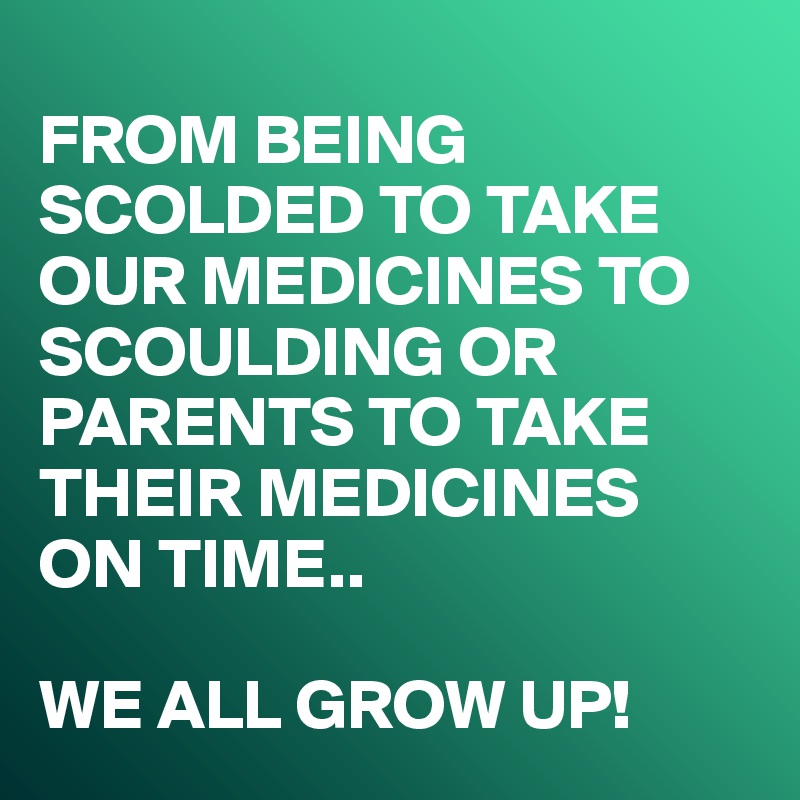
FROM BEING SCOLDED TO TAKE OUR MEDICINES TO SCOULDING OR PARENTS TO TAKE THEIR MEDICINES 
ON TIME..

WE ALL GROW UP!