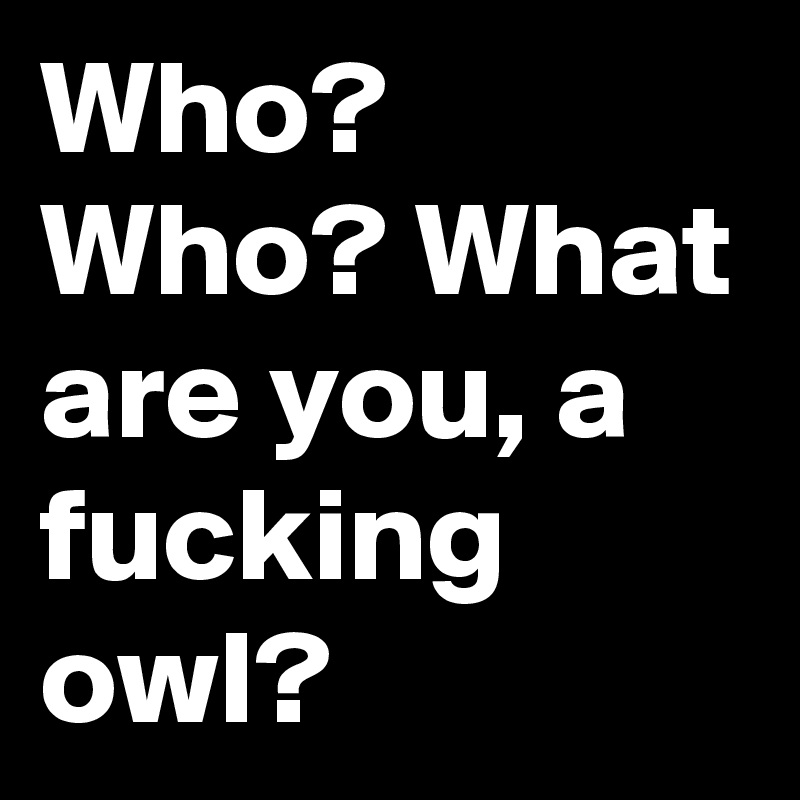 Who? Who? What are you, a fucking owl?