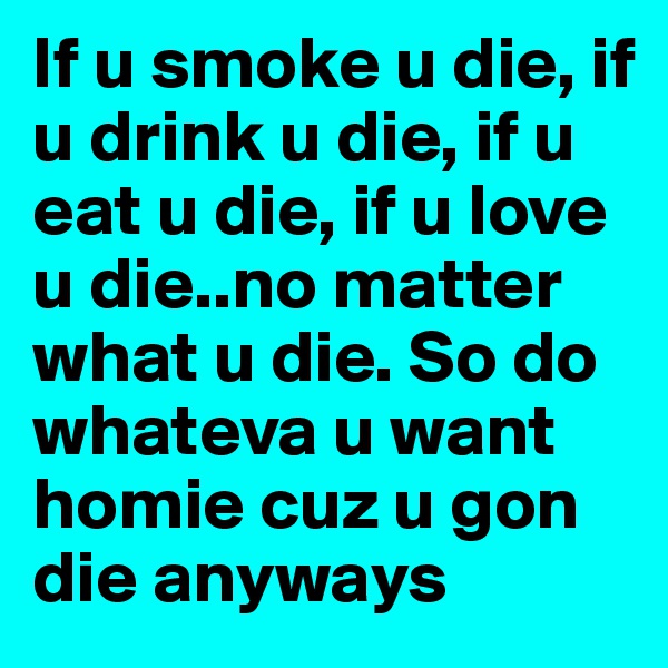 If u smoke u die, if u drink u die, if u eat u die, if u love u die..no matter what u die. So do whateva u want homie cuz u gon die anyways