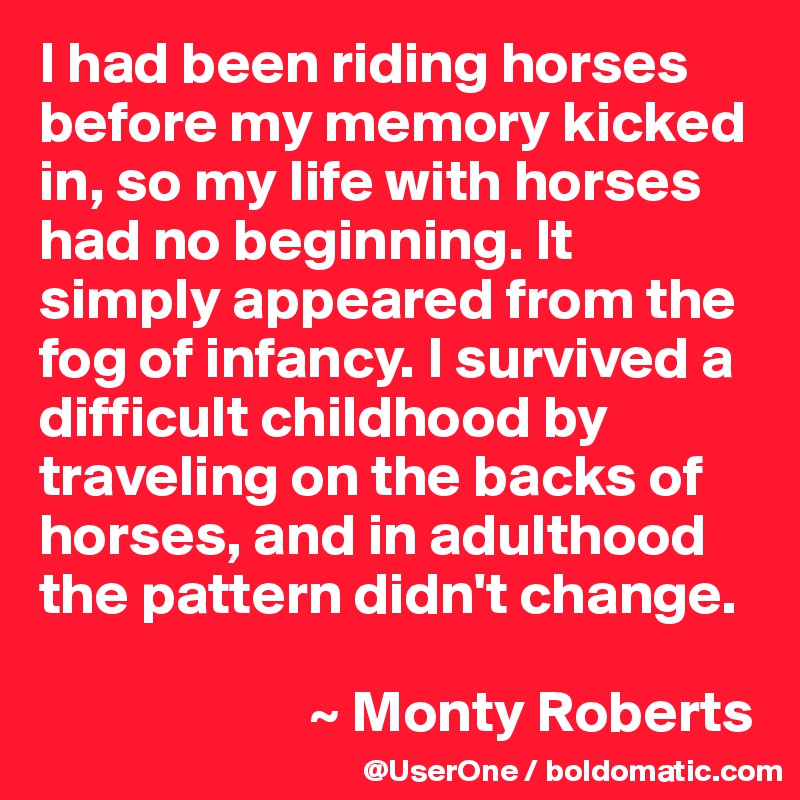 I had been riding horses before my memory kicked in, so my life with horses had no beginning. It simply appeared from the fog of infancy. I survived a difficult childhood by traveling on the backs of horses, and in adulthood the pattern didn't change.

                       ~ Monty Roberts