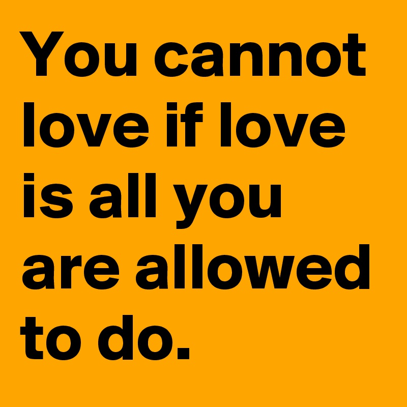 You cannot love if love is all you are allowed to do. 