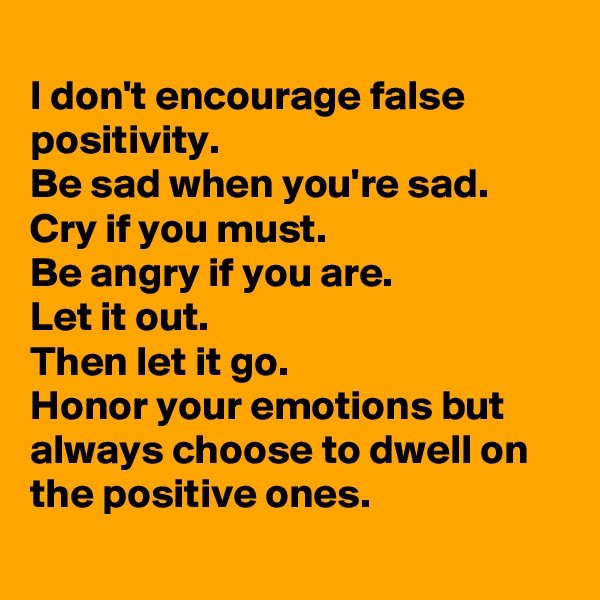 
I don't encourage false positivity.
Be sad when you're sad.
Cry if you must.
Be angry if you are.
Let it out.
Then let it go.
Honor your emotions but always choose to dwell on the positive ones.

