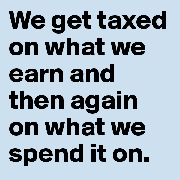 We get taxed on what we earn and then again on what we spend it on.