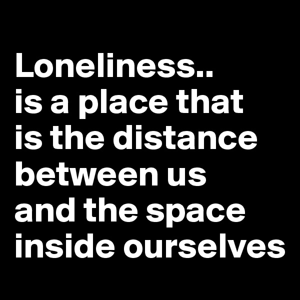 
Loneliness..
is a place that 
is the distance between us
and the space inside ourselves