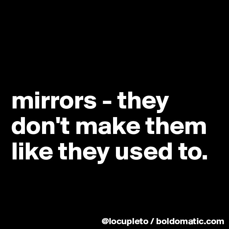 


mirrors - they don't make them like they used to. 

