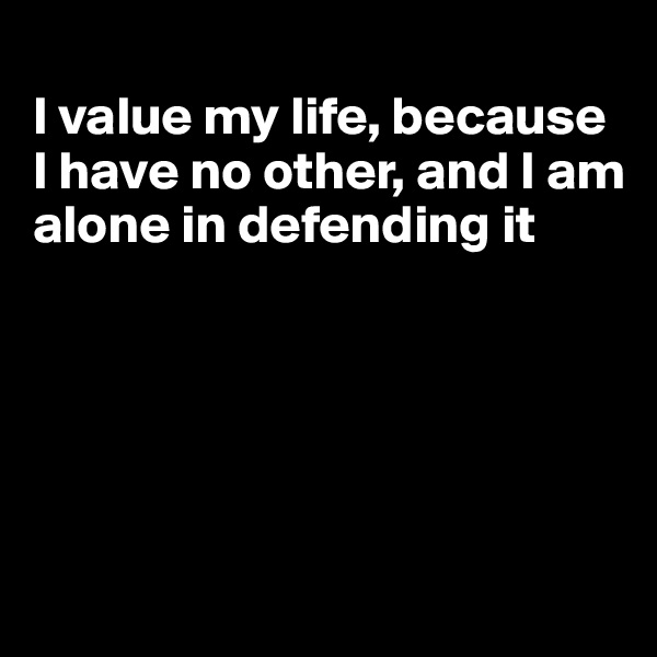 
I value my life, because I have no other, and I am alone in defending it





