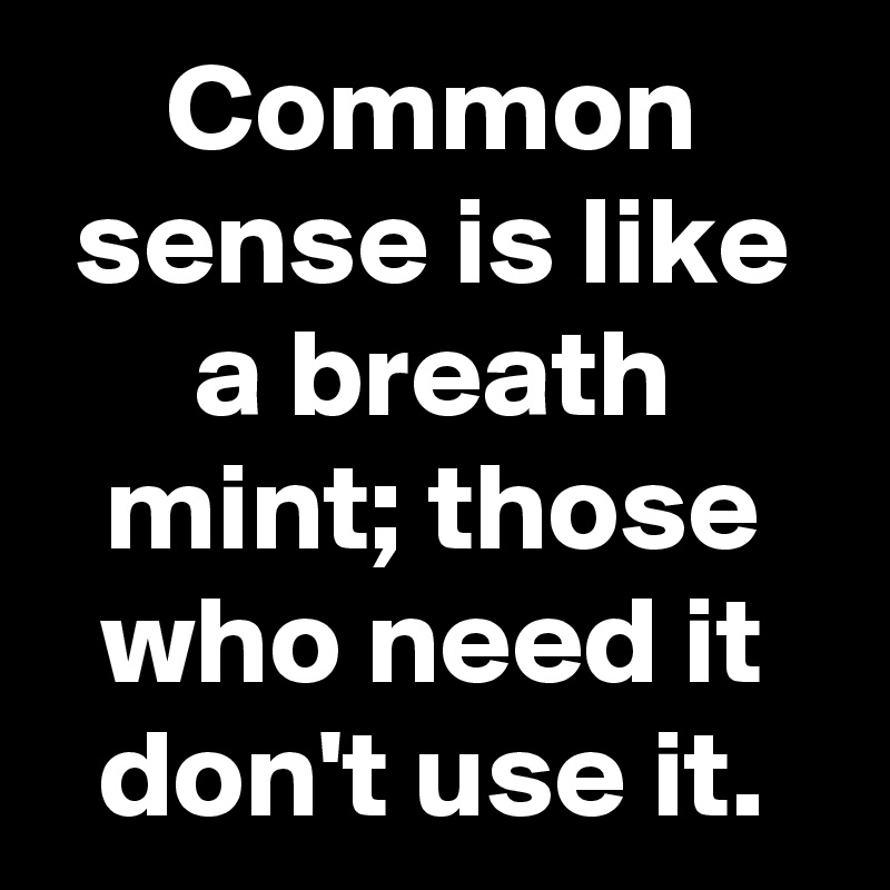 Common sense is like a breath mint; those who need it don't use it.