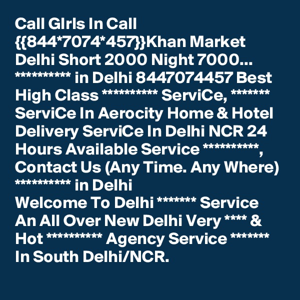 Call GIrls In Call {{844*7074*457}}Khan Market Delhi Short 2000 Night 7000...
********** in Delhi 8447074457 Best High Class ********** ServiCe, ******* ServiCe In Aerocity Home & Hotel Delivery ServiCe In Delhi NCR 24 Hours Available Service **********, Contact Us (Any Time. Any Where) ********** in Delhi
Welcome To Delhi ******* Service  An All Over New Delhi Very **** & Hot ********** Agency Service ******* In South Delhi/NCR.
