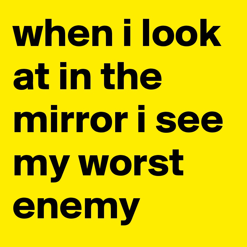 when i look at in the mirror i see my worst enemy