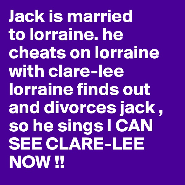 Jack is married
to lorraine. he cheats on lorraine with clare-lee  lorraine finds out and divorces jack , so he sings I CAN SEE CLARE-LEE NOW !!  