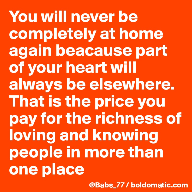 You will never be completely at home again beacause part of your heart will always be elsewhere. That is the price you pay for the richness of loving and knowing people in more than one place