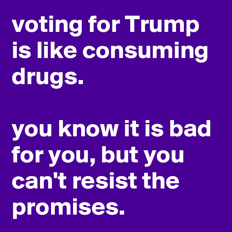 voting for Trump is like consuming drugs. 

you know it is bad for you, but you can't resist the promises.