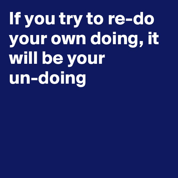 If you try to re-do your own doing, it will be your un-doing



