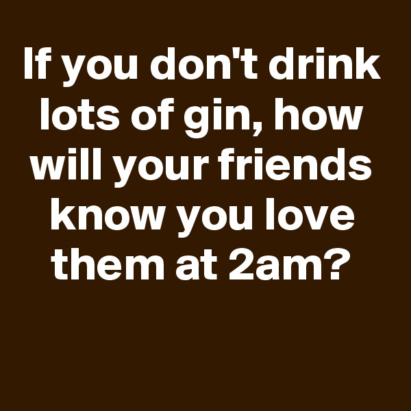 If you don't drink lots of gin, how will your friends know you love them at 2am?

